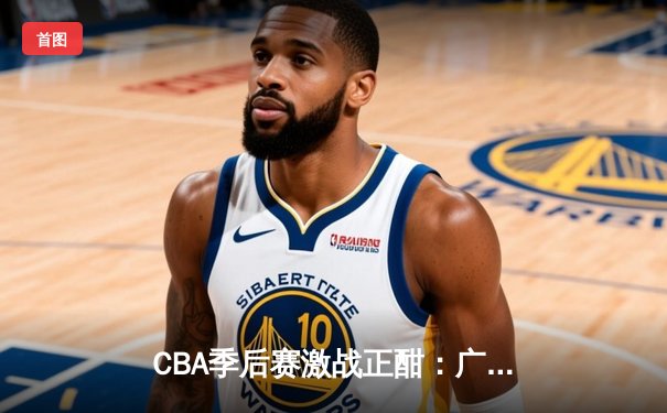 CBA季后赛激战正酣：广东宏远逆转辽宁本钢，周琦关键封锁定胜局