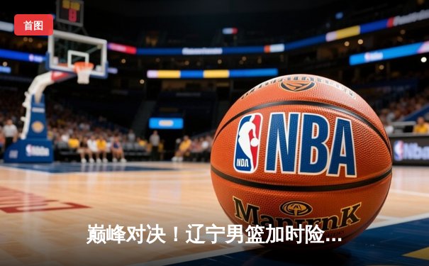 巅峰对决！辽宁男篮加时险胜广东，赵继伟33分导演逆转好戏