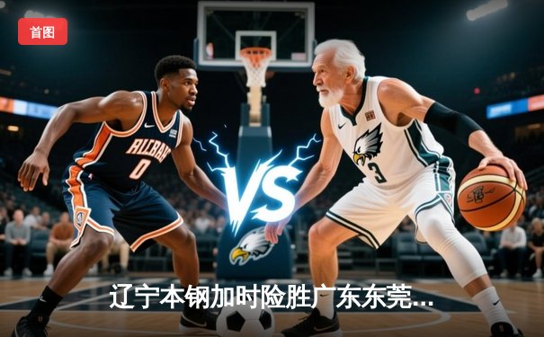 辽宁本钢加时险胜广东东莞大益 赵继伟33+8+5主宰关键战