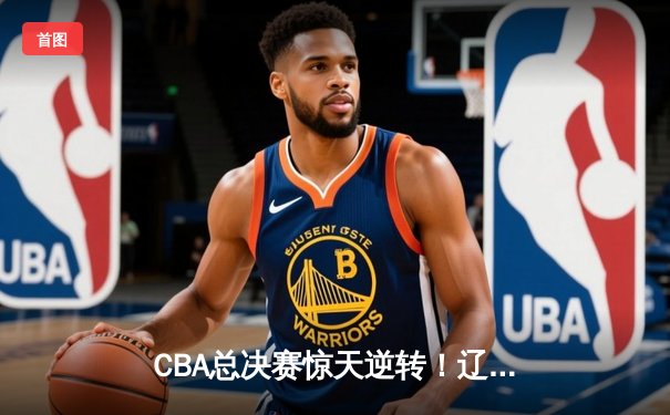 CBA总决赛惊天逆转！辽宁本钢加时险胜广东宏远 赵继伟37分创纪录