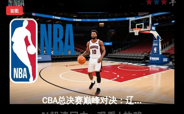 CBA总决赛巅峰对决：辽宁力克广东夺队史第四冠，赵继伟荣膺FMVP
