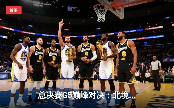 总决赛G5巅峰对决：北境之王绝地反击，猛龙加时险胜勇士夺赛点