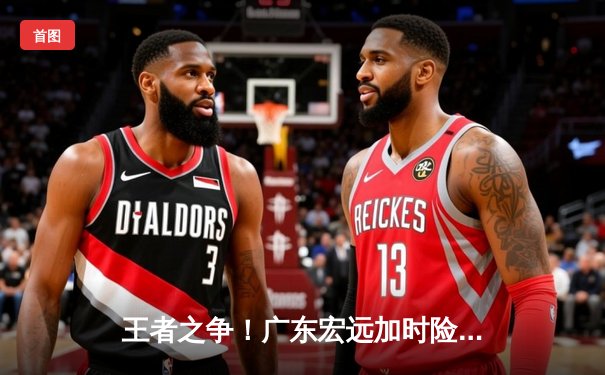 王者之争！广东宏远加时险胜辽宁本钢，赵睿狂砍35分率队夺赛点