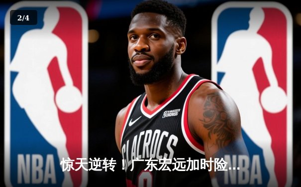 惊天逆转！广东宏远加时险胜辽宁本钢，胡明轩砍下35分创生涯新高 - 2