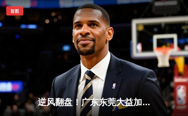 逆风翻盘！广东东莞大益加时险胜辽宁本钢，胡明轩30分成关键先生