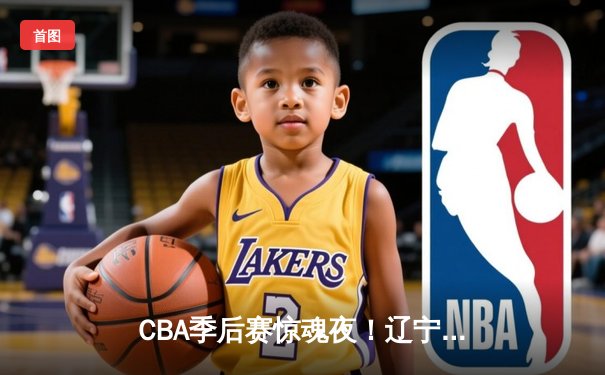 CBA季后赛惊魂夜！辽宁本钢加时逆转广东宏远，赵继伟37分创生涯新高
